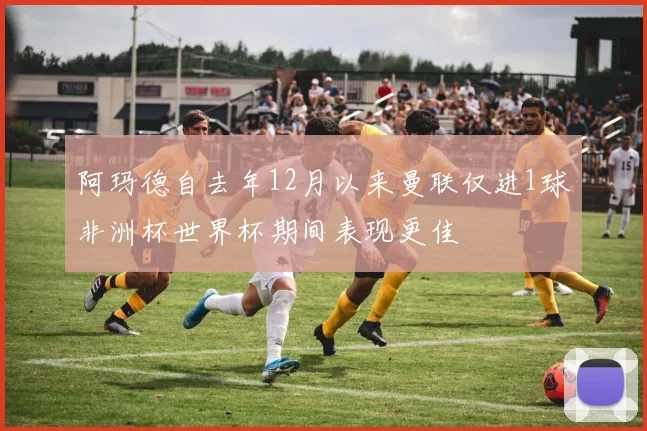 阿玛德自去年12月以来曼联仅进1球非洲杯世界杯期间表现更佳